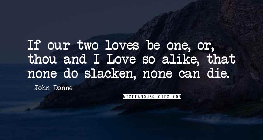 John Donne Quotes: If our two loves be one, or, thou and I Love so alike, that none do slacken, none can die.