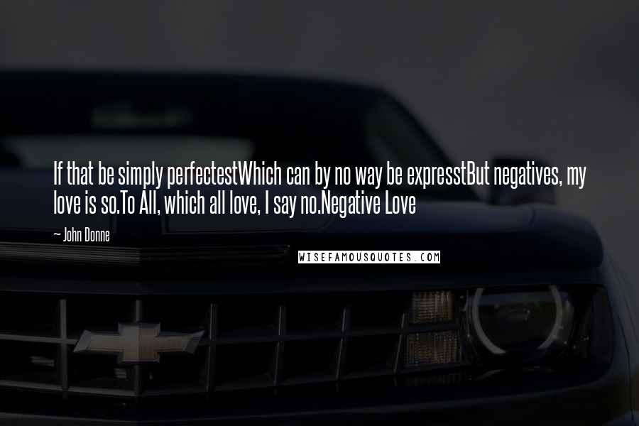 John Donne Quotes: If that be simply perfectestWhich can by no way be expresstBut negatives, my love is so.To All, which all love, I say no.Negative Love