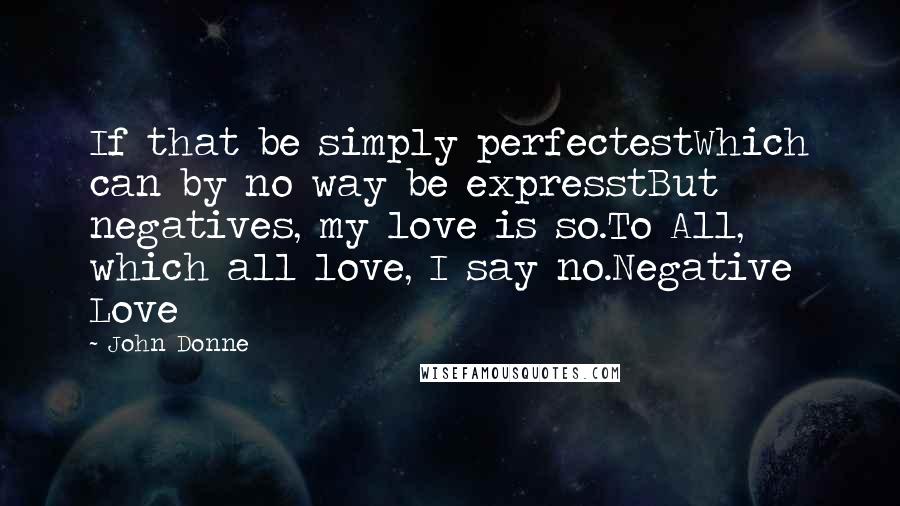 John Donne Quotes: If that be simply perfectestWhich can by no way be expresstBut negatives, my love is so.To All, which all love, I say no.Negative Love