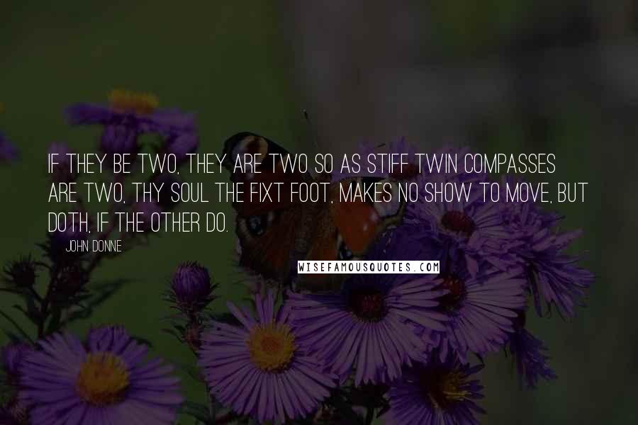 John Donne Quotes: If they be two, they are two so As stiff twin compasses are two, Thy soul the fixt foot, makes no show To move, but doth, if the other do.