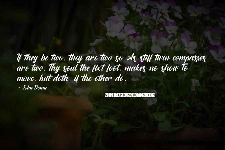 John Donne Quotes: If they be two, they are two so As stiff twin compasses are two, Thy soul the fixt foot, makes no show To move, but doth, if the other do.