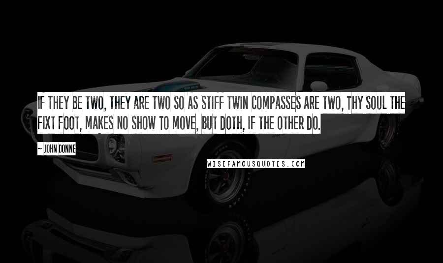 John Donne Quotes: If they be two, they are two so As stiff twin compasses are two, Thy soul the fixt foot, makes no show To move, but doth, if the other do.