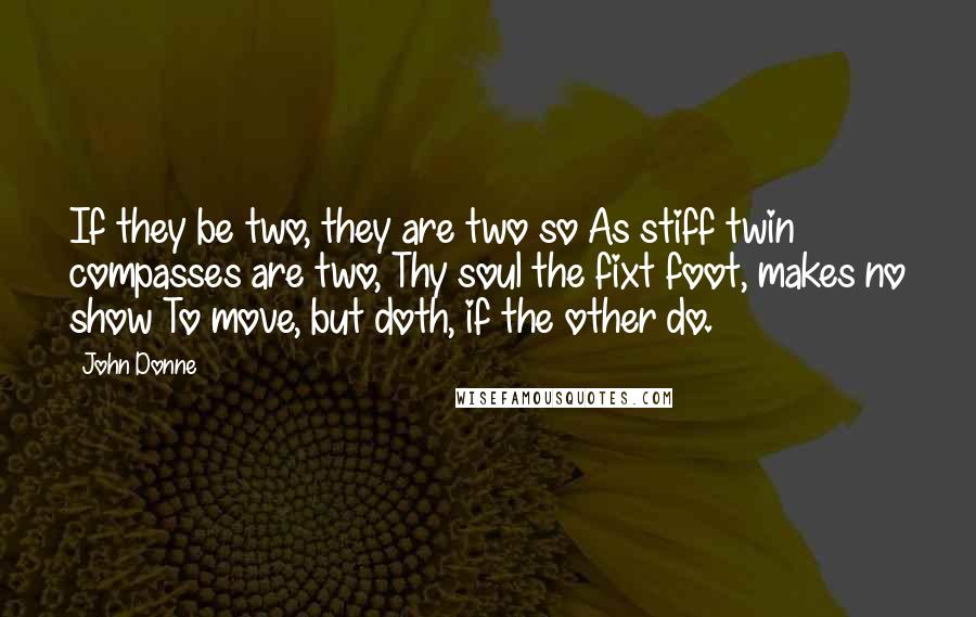 John Donne Quotes: If they be two, they are two so As stiff twin compasses are two, Thy soul the fixt foot, makes no show To move, but doth, if the other do.