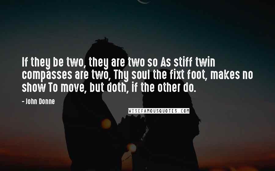 John Donne Quotes: If they be two, they are two so As stiff twin compasses are two, Thy soul the fixt foot, makes no show To move, but doth, if the other do.