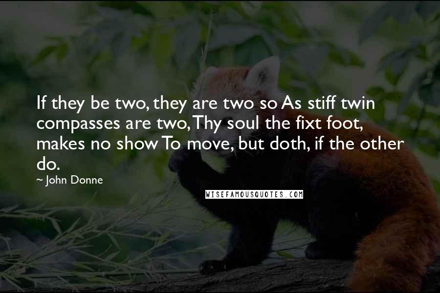 John Donne Quotes: If they be two, they are two so As stiff twin compasses are two, Thy soul the fixt foot, makes no show To move, but doth, if the other do.