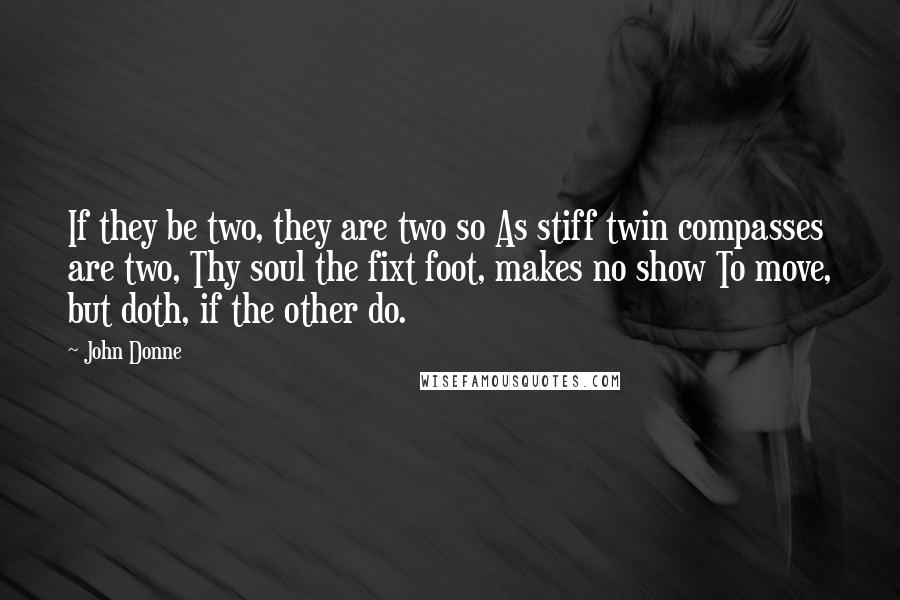 John Donne Quotes: If they be two, they are two so As stiff twin compasses are two, Thy soul the fixt foot, makes no show To move, but doth, if the other do.