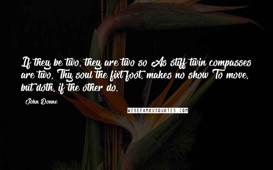 John Donne Quotes: If they be two, they are two so As stiff twin compasses are two, Thy soul the fixt foot, makes no show To move, but doth, if the other do.