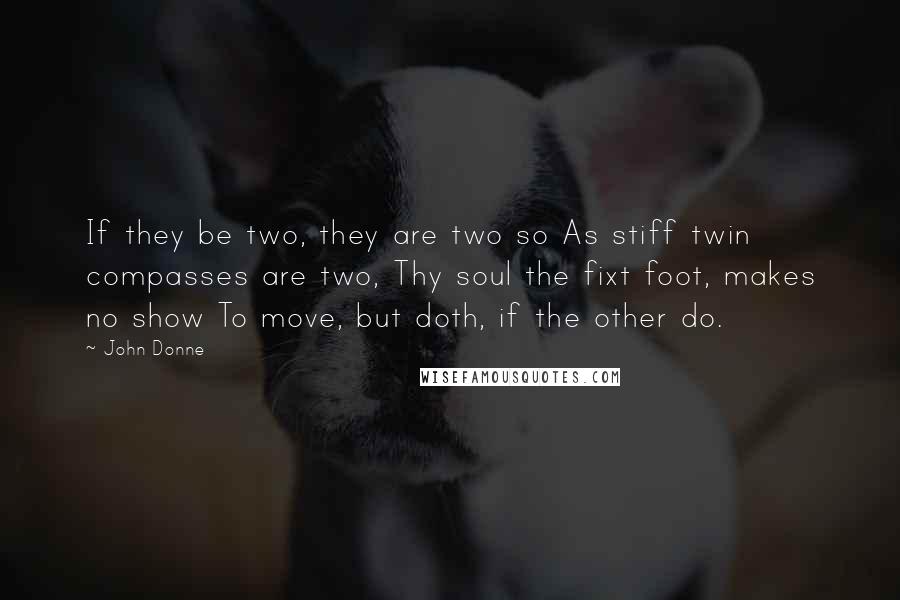 John Donne Quotes: If they be two, they are two so As stiff twin compasses are two, Thy soul the fixt foot, makes no show To move, but doth, if the other do.