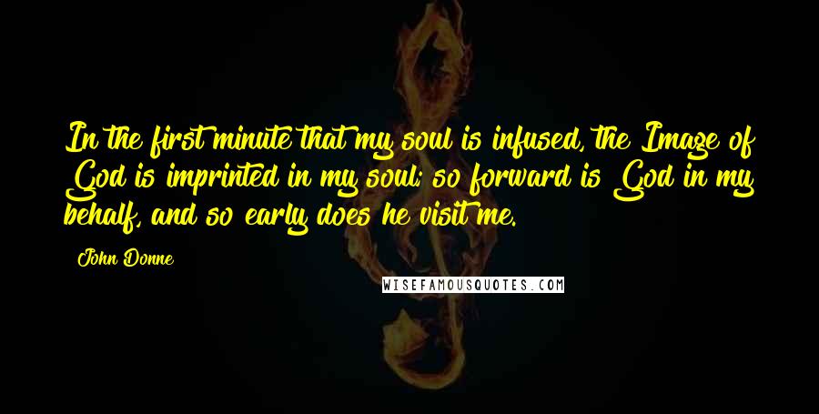 John Donne Quotes: In the first minute that my soul is infused, the Image of God is imprinted in my soul; so forward is God in my behalf, and so early does he visit me.