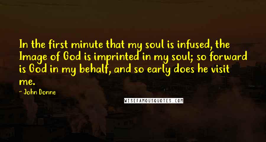 John Donne Quotes: In the first minute that my soul is infused, the Image of God is imprinted in my soul; so forward is God in my behalf, and so early does he visit me.