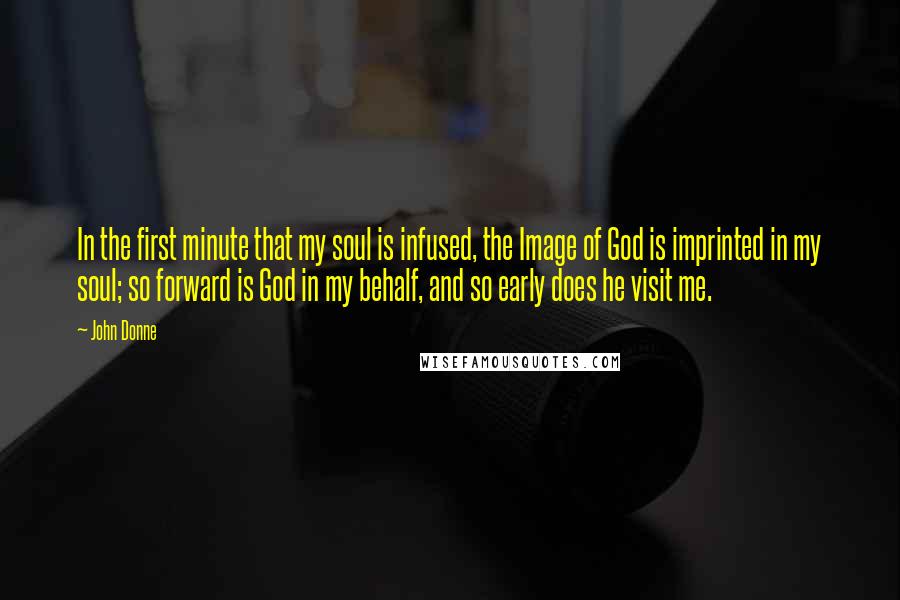 John Donne Quotes: In the first minute that my soul is infused, the Image of God is imprinted in my soul; so forward is God in my behalf, and so early does he visit me.