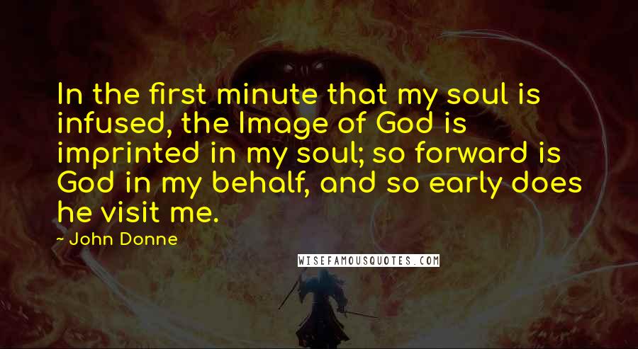 John Donne Quotes: In the first minute that my soul is infused, the Image of God is imprinted in my soul; so forward is God in my behalf, and so early does he visit me.