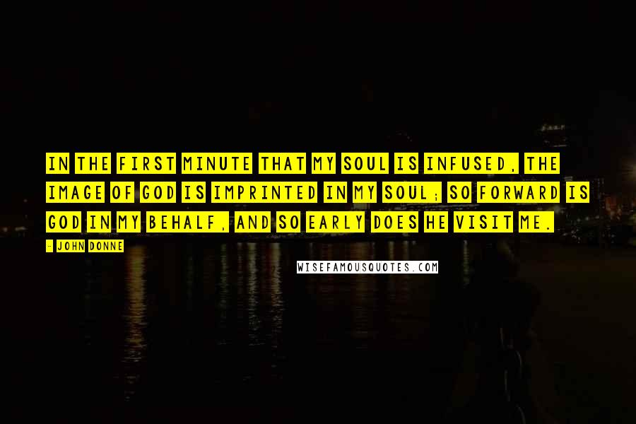 John Donne Quotes: In the first minute that my soul is infused, the Image of God is imprinted in my soul; so forward is God in my behalf, and so early does he visit me.