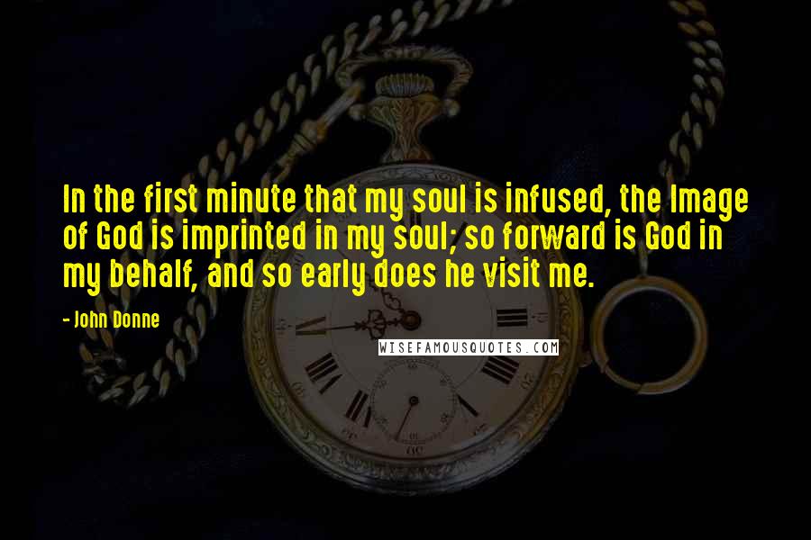 John Donne Quotes: In the first minute that my soul is infused, the Image of God is imprinted in my soul; so forward is God in my behalf, and so early does he visit me.