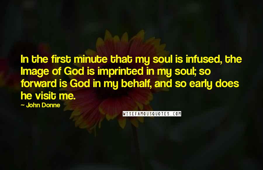 John Donne Quotes: In the first minute that my soul is infused, the Image of God is imprinted in my soul; so forward is God in my behalf, and so early does he visit me.
