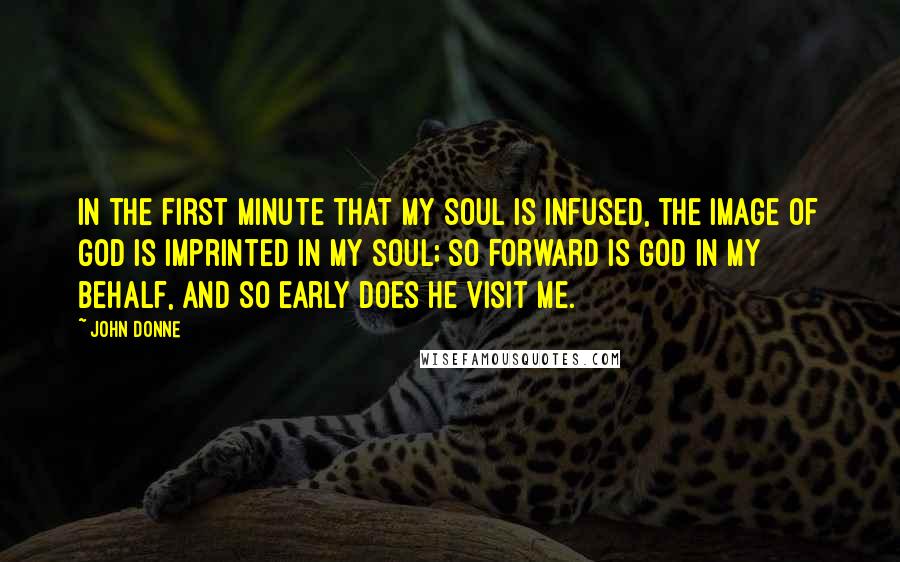 John Donne Quotes: In the first minute that my soul is infused, the Image of God is imprinted in my soul; so forward is God in my behalf, and so early does he visit me.