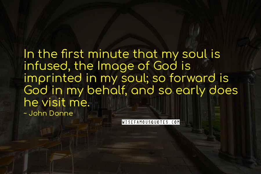 John Donne Quotes: In the first minute that my soul is infused, the Image of God is imprinted in my soul; so forward is God in my behalf, and so early does he visit me.