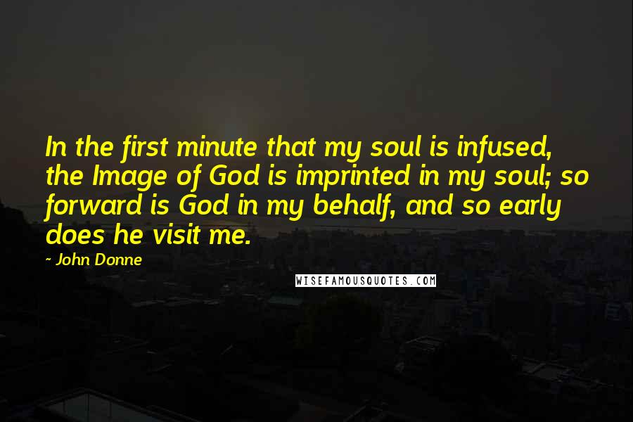John Donne Quotes: In the first minute that my soul is infused, the Image of God is imprinted in my soul; so forward is God in my behalf, and so early does he visit me.