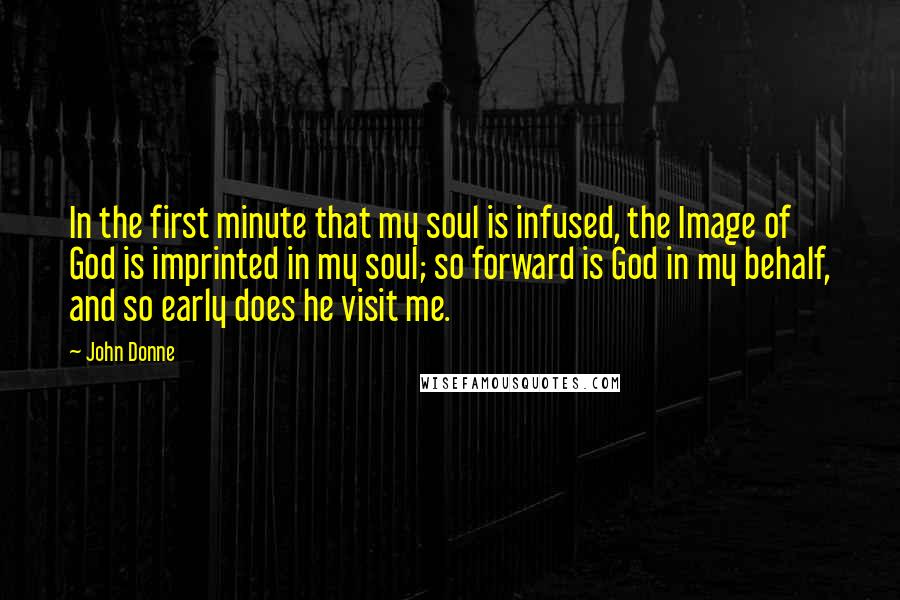 John Donne Quotes: In the first minute that my soul is infused, the Image of God is imprinted in my soul; so forward is God in my behalf, and so early does he visit me.