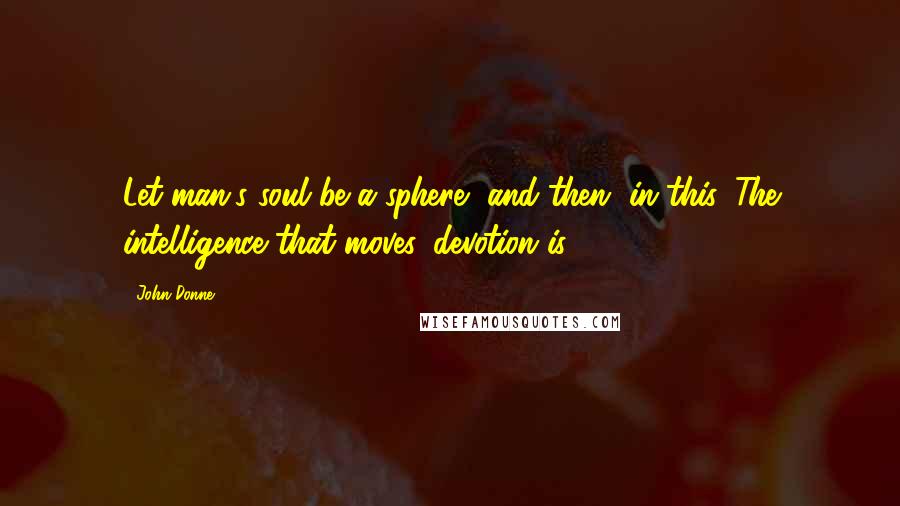 John Donne Quotes: Let man's soul be a sphere, and then, in this, The intelligence that moves, devotion is.