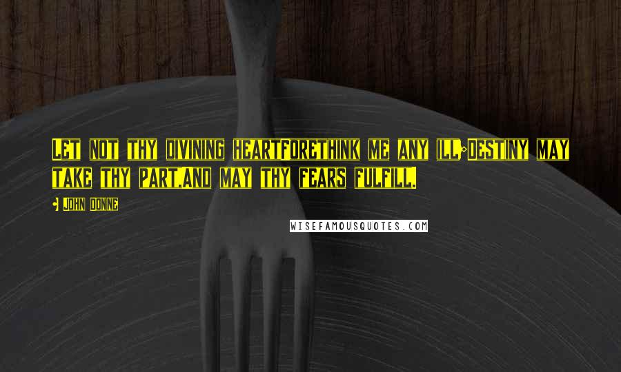 John Donne Quotes: Let not thy divining heartForethink me any ill;Destiny may take thy part,And may thy fears fulfill.