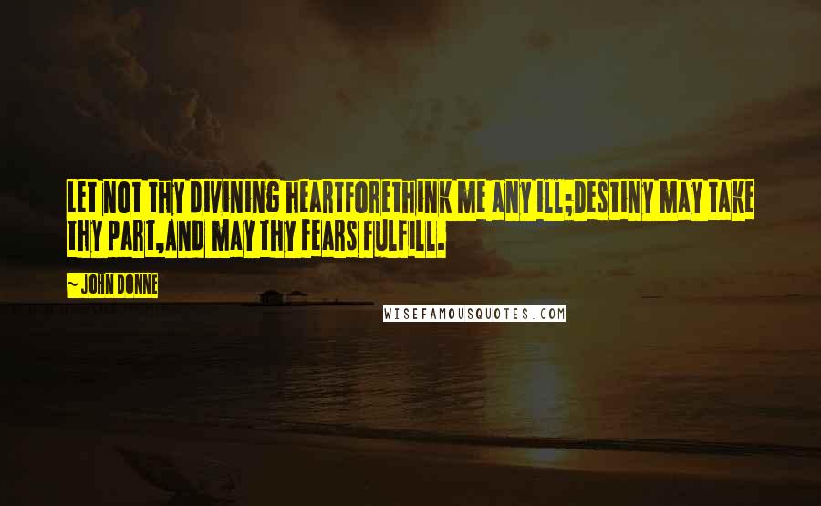 John Donne Quotes: Let not thy divining heartForethink me any ill;Destiny may take thy part,And may thy fears fulfill.