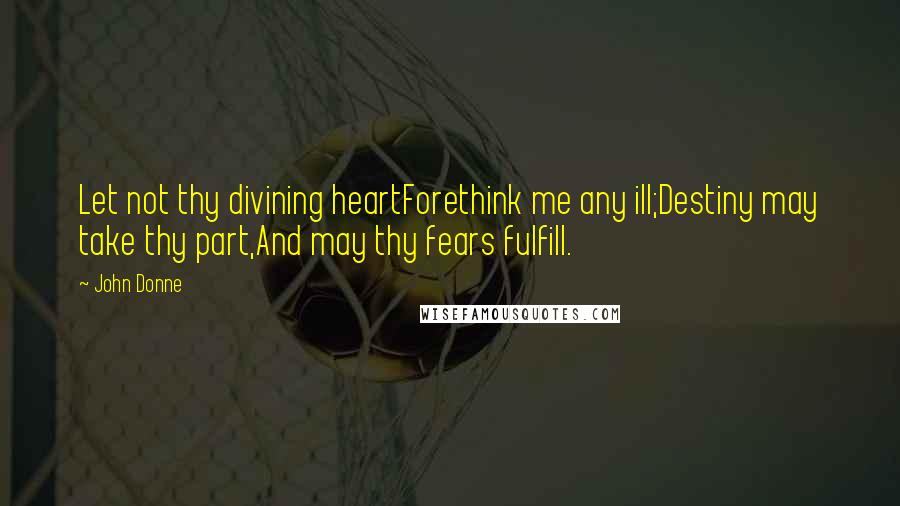 John Donne Quotes: Let not thy divining heartForethink me any ill;Destiny may take thy part,And may thy fears fulfill.