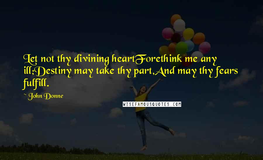 John Donne Quotes: Let not thy divining heartForethink me any ill;Destiny may take thy part,And may thy fears fulfill.