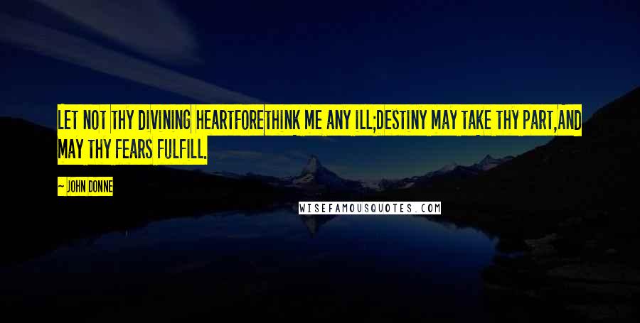 John Donne Quotes: Let not thy divining heartForethink me any ill;Destiny may take thy part,And may thy fears fulfill.