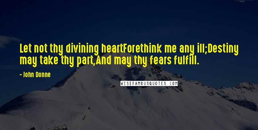 John Donne Quotes: Let not thy divining heartForethink me any ill;Destiny may take thy part,And may thy fears fulfill.