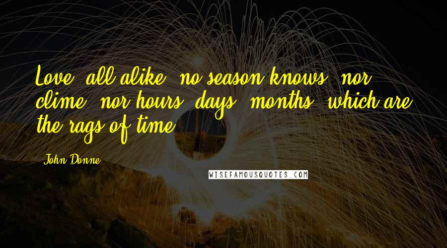 John Donne Quotes: Love, all alike, no season knows, nor clime, nor hours, days, months, which are the rags of time.