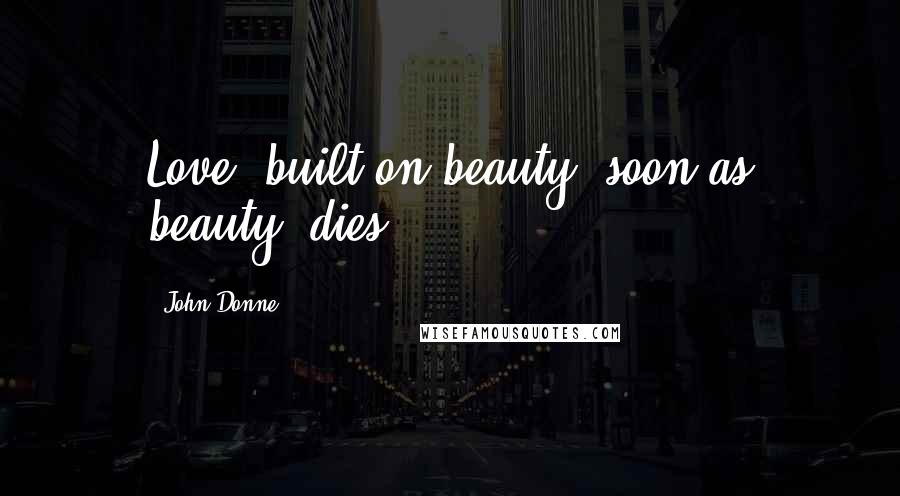 John Donne Quotes: Love, built on beauty, soon as beauty, dies.