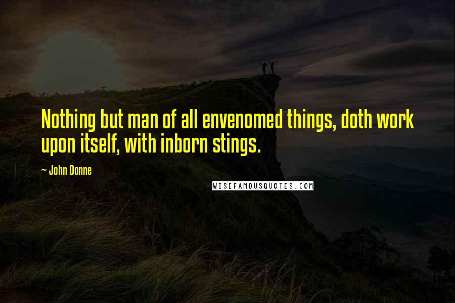 John Donne Quotes: Nothing but man of all envenomed things, doth work upon itself, with inborn stings.