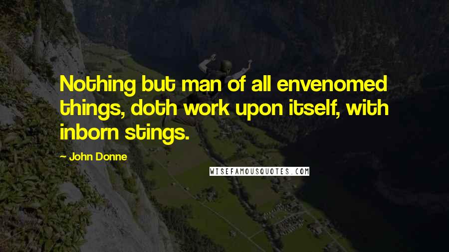 John Donne Quotes: Nothing but man of all envenomed things, doth work upon itself, with inborn stings.