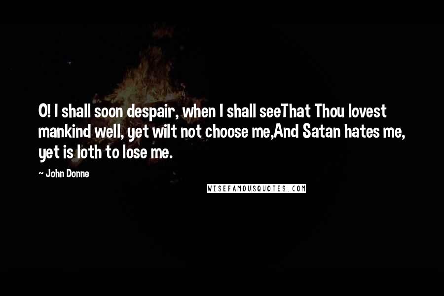 John Donne Quotes: O! I shall soon despair, when I shall seeThat Thou lovest mankind well, yet wilt not choose me,And Satan hates me, yet is loth to lose me.