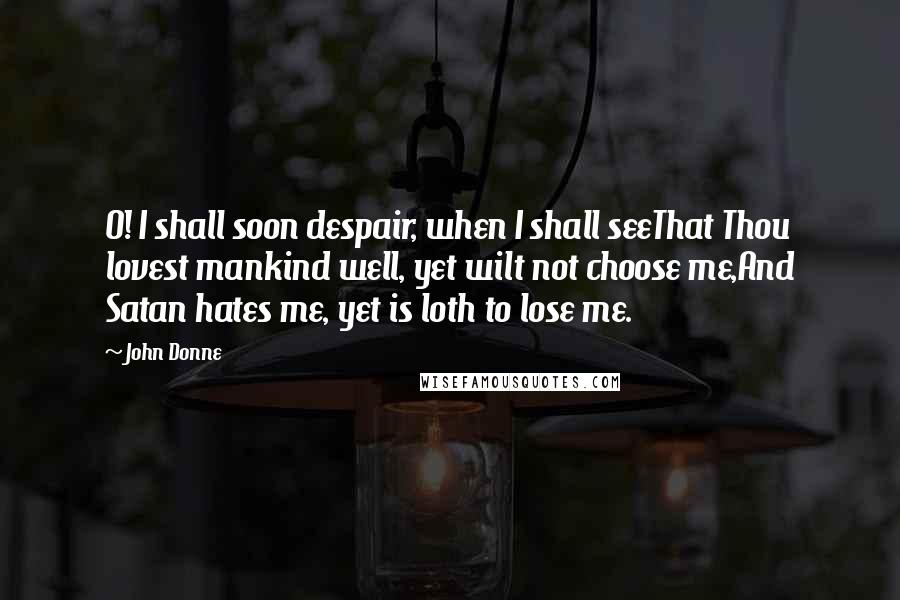 John Donne Quotes: O! I shall soon despair, when I shall seeThat Thou lovest mankind well, yet wilt not choose me,And Satan hates me, yet is loth to lose me.