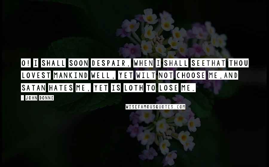 John Donne Quotes: O! I shall soon despair, when I shall seeThat Thou lovest mankind well, yet wilt not choose me,And Satan hates me, yet is loth to lose me.