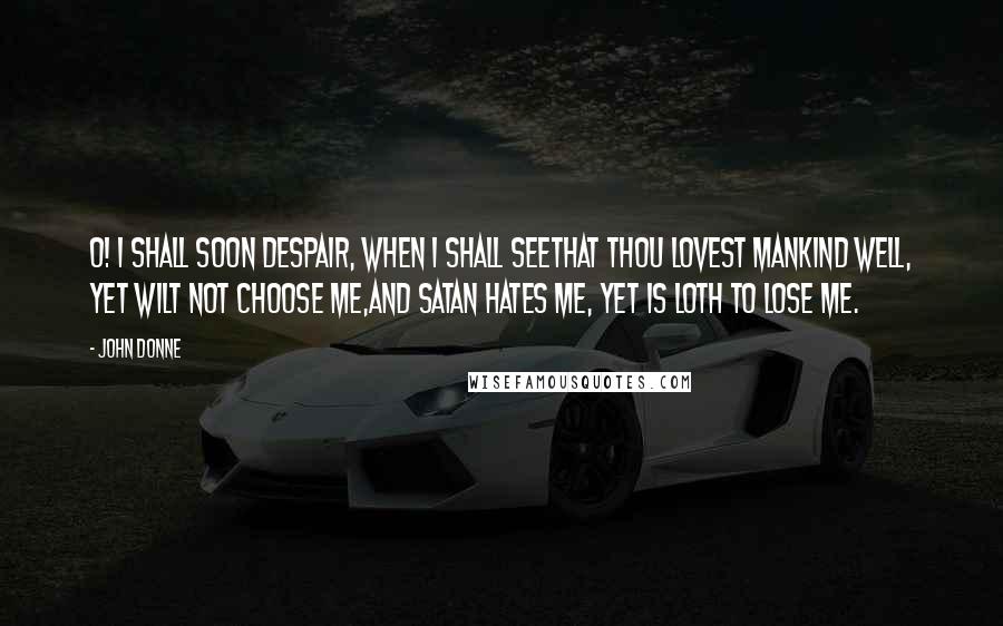 John Donne Quotes: O! I shall soon despair, when I shall seeThat Thou lovest mankind well, yet wilt not choose me,And Satan hates me, yet is loth to lose me.