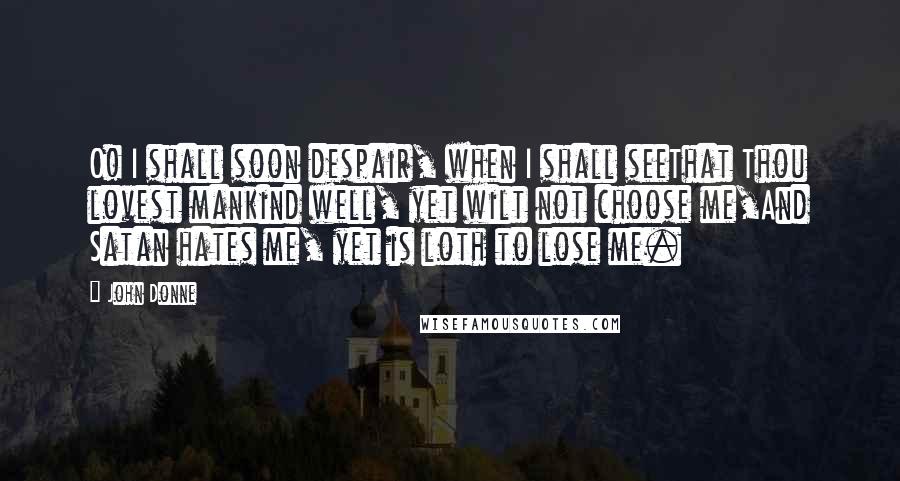 John Donne Quotes: O! I shall soon despair, when I shall seeThat Thou lovest mankind well, yet wilt not choose me,And Satan hates me, yet is loth to lose me.