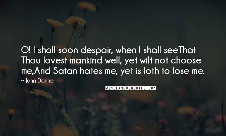 John Donne Quotes: O! I shall soon despair, when I shall seeThat Thou lovest mankind well, yet wilt not choose me,And Satan hates me, yet is loth to lose me.