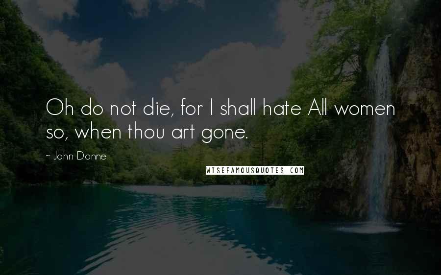 John Donne Quotes: Oh do not die, for I shall hate All women so, when thou art gone.