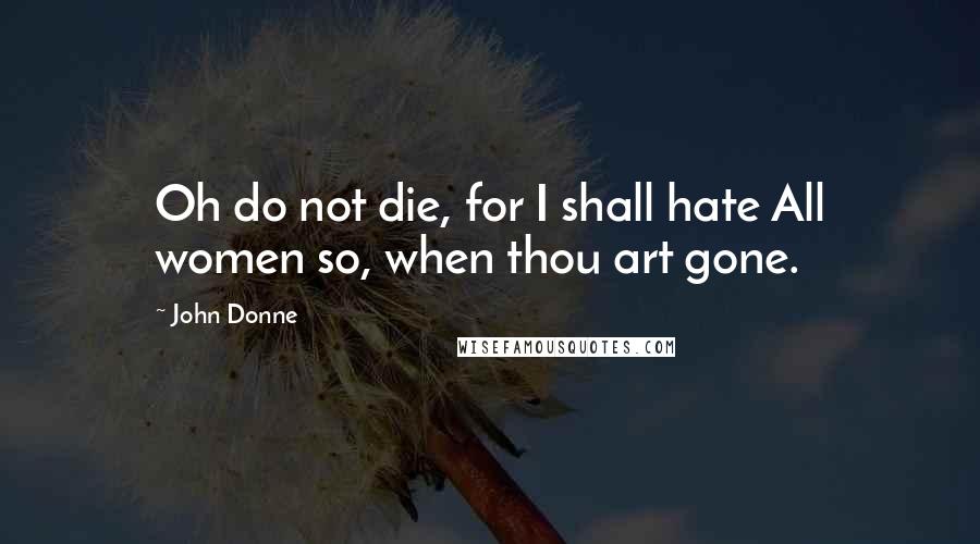 John Donne Quotes: Oh do not die, for I shall hate All women so, when thou art gone.