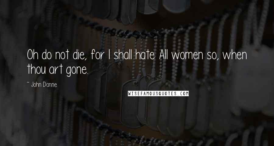 John Donne Quotes: Oh do not die, for I shall hate All women so, when thou art gone.