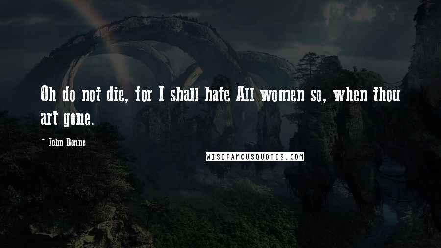 John Donne Quotes: Oh do not die, for I shall hate All women so, when thou art gone.