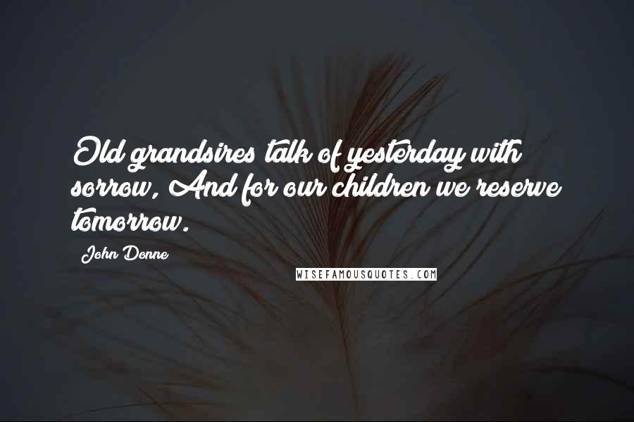 John Donne Quotes: Old grandsires talk of yesterday with sorrow, And for our children we reserve tomorrow.