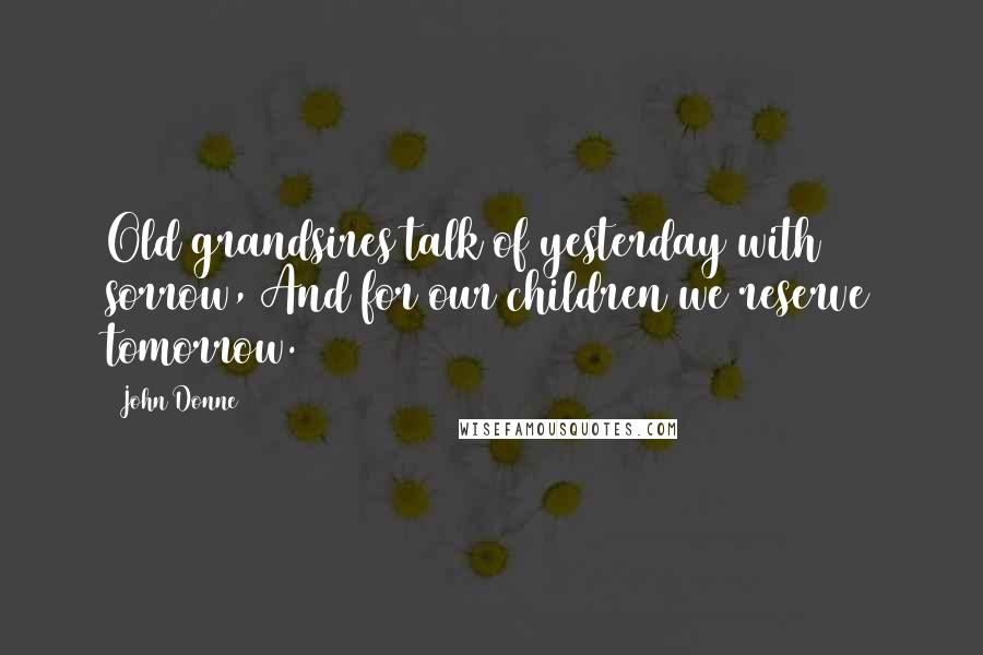 John Donne Quotes: Old grandsires talk of yesterday with sorrow, And for our children we reserve tomorrow.