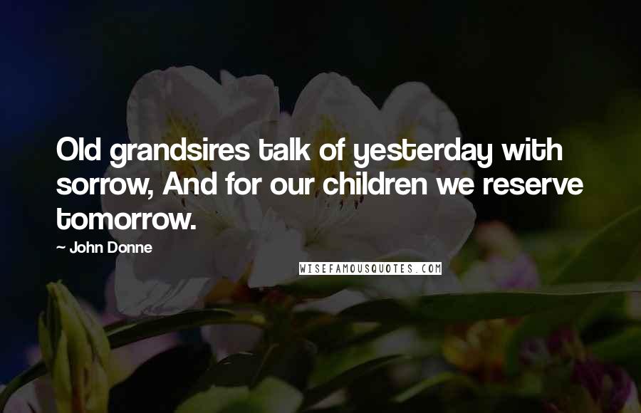 John Donne Quotes: Old grandsires talk of yesterday with sorrow, And for our children we reserve tomorrow.