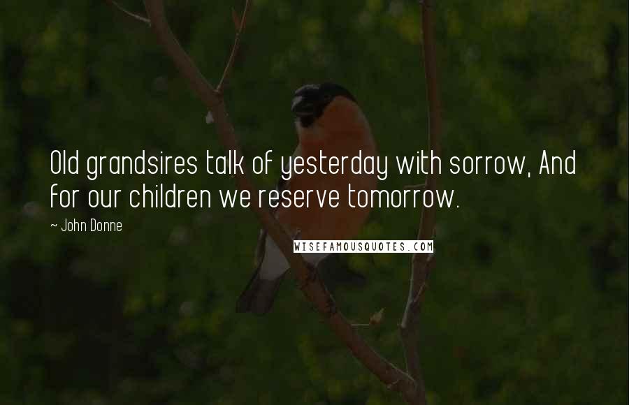 John Donne Quotes: Old grandsires talk of yesterday with sorrow, And for our children we reserve tomorrow.