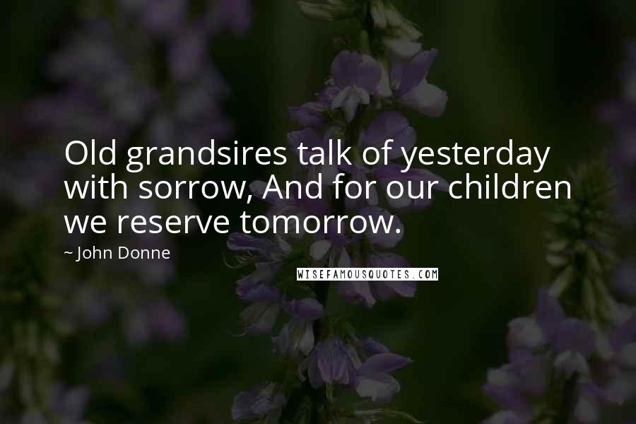 John Donne Quotes: Old grandsires talk of yesterday with sorrow, And for our children we reserve tomorrow.