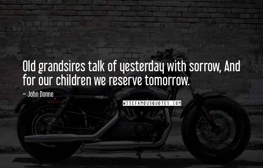 John Donne Quotes: Old grandsires talk of yesterday with sorrow, And for our children we reserve tomorrow.